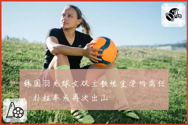 韩国羽毛球女双主教练金学均离任，朴柱奉或再次出山