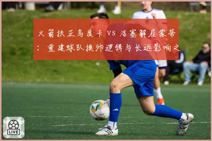 火箭扶正乌度卡 vs 活塞解雇蒙蒂：重建球队换帅逻辑与长远影响之争
