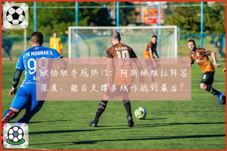 欧协联夺冠热门：阿斯顿维拉阵容深度，能否支撑多线作战到最后？