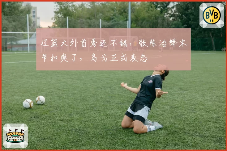 辽篮大外首秀还不错,张陈治锋末节扣爽了,乌戈正式表态