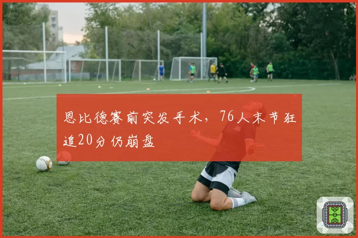 恩比德赛前突发手术，76人末节狂追20分仍崩盘