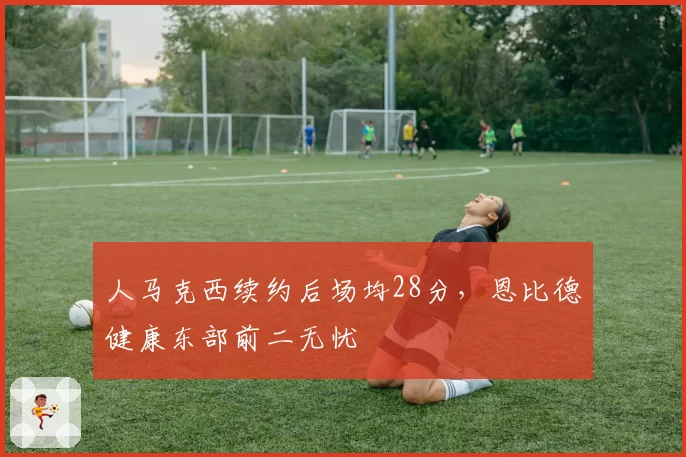 人马克西续约后场均28分，恩比德健康东部前二无忧