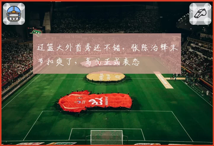 辽篮大外首秀还不错,张陈治锋末节扣爽了,乌戈正式表态