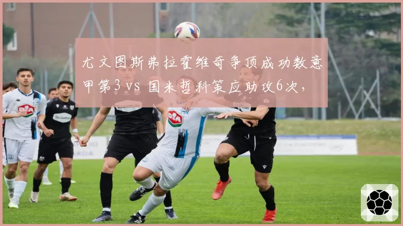 尤文图斯弗拉霍维奇争顶成功数意甲第3 vs 国米哲科策应助攻6次,中锋流派对决