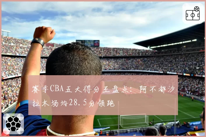 赛季CBA五大得分王盘点:阿不都沙拉木场均28.5分领跑