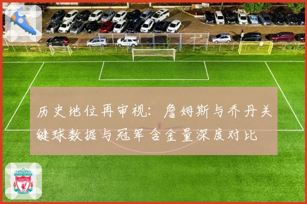 历史地位再审视:詹姆斯与乔丹关键球数据与冠军含金量深度对比