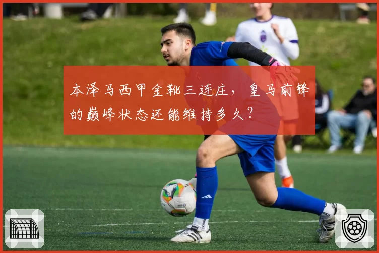 本泽马西甲金靴三连庄,皇马前锋的巅峰状态还能维持多久?