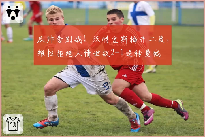 瓜帅告别战！沃特金斯梅开二度，维拉拒绝人情世故2-1逆转曼城