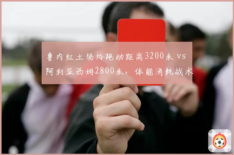 鲁内红土场均跑动距离3200米 vs 阿利亚西姆2800米，体能消耗战术对比