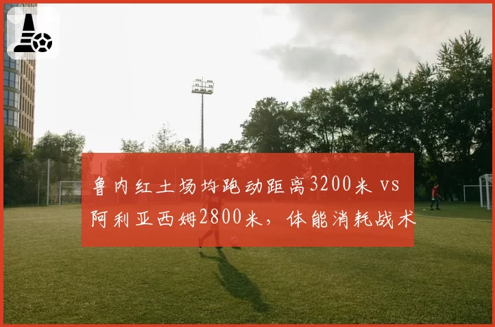 鲁内红土场均跑动距离3200米 vs 阿利亚西姆2800米，体能消耗战术对比