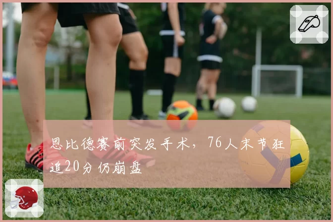 恩比德赛前突发手术，76人末节狂追20分仍崩盘