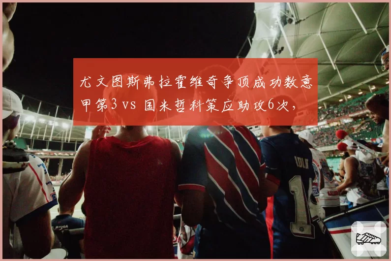 尤文图斯弗拉霍维奇争顶成功数意甲第3 vs 国米哲科策应助攻6次,中锋流派对决