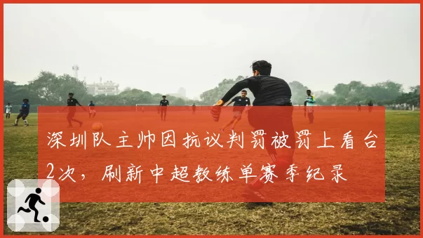 深圳队主帅因抗议判罚被罚上看台2次，刷新中超教练单赛季纪录