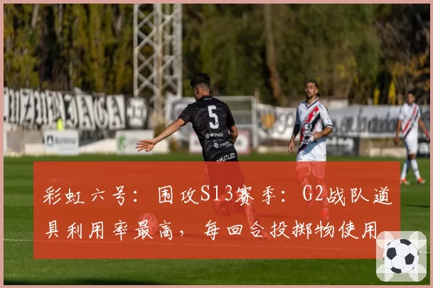 彩虹六号：围攻S13赛季：G2战队道具利用率最高，每回合投掷物使用量超5.2个