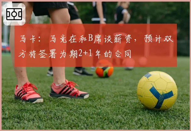 马卡：马竞在和B席谈薪资，预计双方将签署为期2+1年的合同