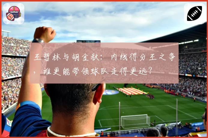 王哲林与胡金秋：内线得分王之争，谁更能带领球队走得更远？