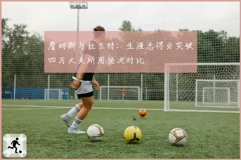 詹姆斯与杜兰特:生涯总得分突破四万大关所用场次对比