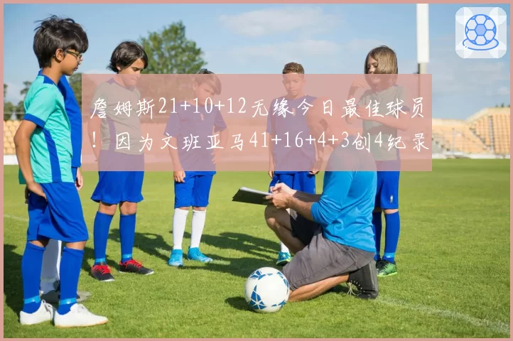 詹姆斯21+10+12无缘今日最佳球员！因为文班亚马41+16+4+3创4纪录