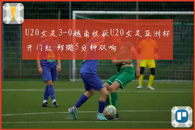 U20女足3-0越南收获U20女足亚洲杯开门红 郑璐5分钟双响