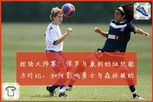 控场大师赛：保罗与康利的组织能力对比，如何影响勇士与森林狼的进攻稳定性？
