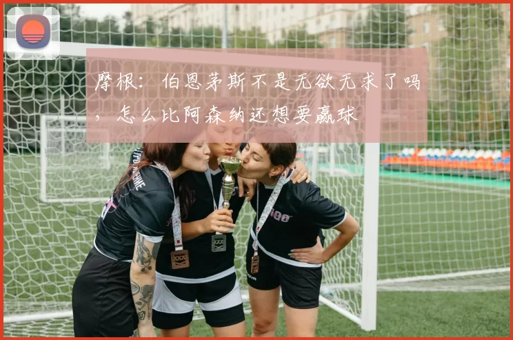 摩根:伯恩茅斯不是无欲无求了吗,怎么比阿森纳还想要赢球