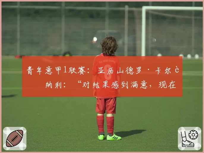 青年意甲1联赛：亚历山德罗·卡尔迪纳利：“对结果感到满意，现在为决赛恢复精力”