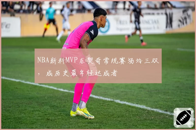 NBA新科MVP东契奇常规赛场均三双，成历史最年轻达成者