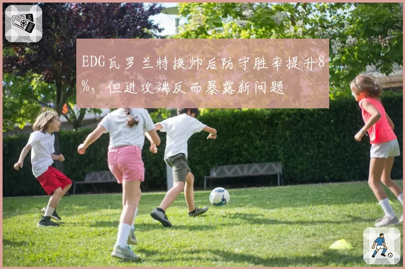 EDG瓦罗兰特换帅后防守胜率提升8%,但进攻端反而暴露新问题
