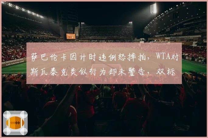 萨巴伦卡因计时违例怒摔拍，WTA对斯瓦泰克类似行为却未警告，双标再引争议
