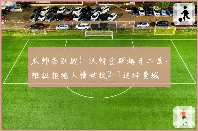 瓜帅告别战！沃特金斯梅开二度，维拉拒绝人情世故2-1逆转曼城