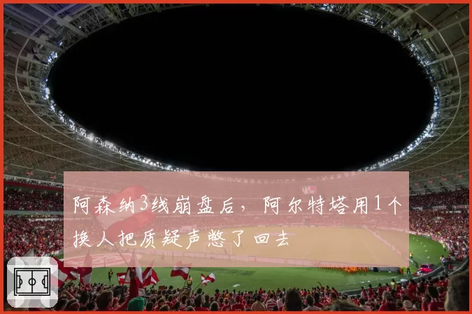 阿森纳3线崩盘后，阿尔特塔用1个换人把质疑声憋了回去