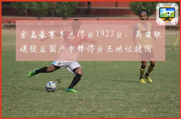 余嘉豪赛季总得分1923分，易建联退役后国产中锋得分王地位稳固