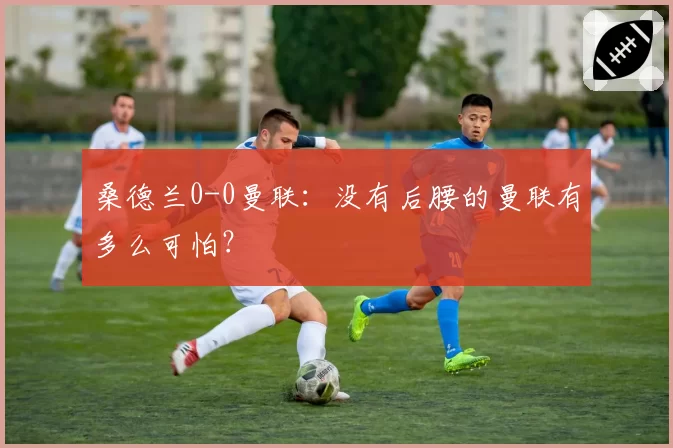 桑德兰0-0曼联:没有后腰的曼联有多么可怕?