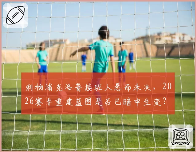 利物浦克洛普接班人悬而未决,2026赛季重建蓝图是否已暗中生变?