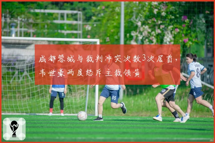 成都蓉城与裁判冲突次数3次居首，韦世豪两度怒斥主裁领黄