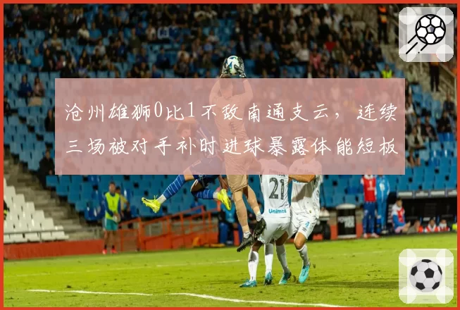 沧州雄狮0比1不敌南通支云，连续三场被对手补时进球暴露体能短板
