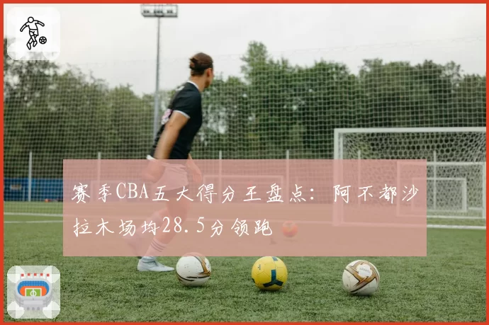 赛季CBA五大得分王盘点:阿不都沙拉木场均28.5分领跑