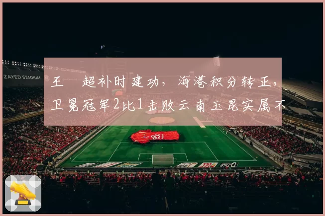 王燊超补时建功，海港积分转正，卫冕冠军2比1击败云南玉昆实属不易