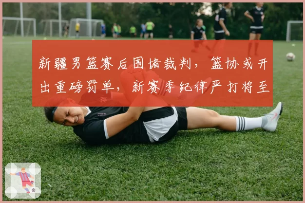 新疆男篮赛后围堵裁判，篮协或开出重磅罚单，新赛季纪律严打将至？