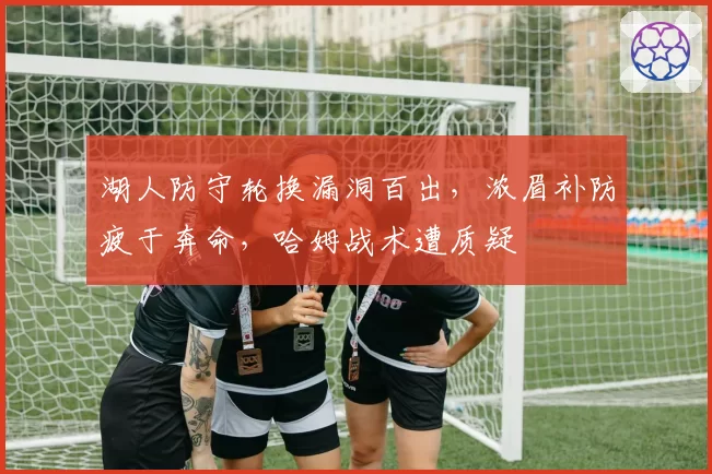湖人防守轮换漏洞百出，浓眉补防疲于奔命，哈姆战术遭质疑