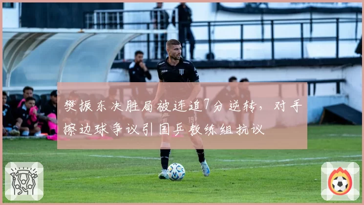樊振东决胜局被连追7分逆转，对手擦边球争议引国乒教练组抗议
