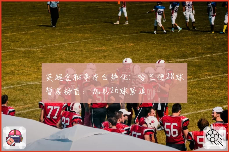 英超金靴争夺白热化：哈兰德28球暂居榜首，凯恩26球紧追