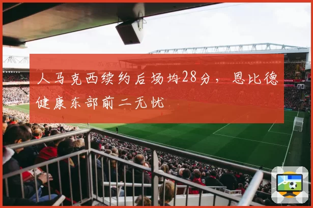 人马克西续约后场均28分，恩比德健康东部前二无忧
