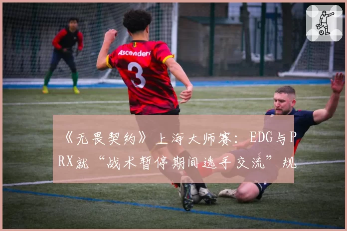 《无畏契约》上海大师赛：EDG与PRX就“战术暂停期间选手交流”规则执行尺度争论