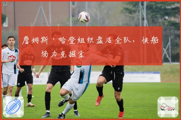 詹姆斯·哈登组织盘活全队，快船客场力克掘金