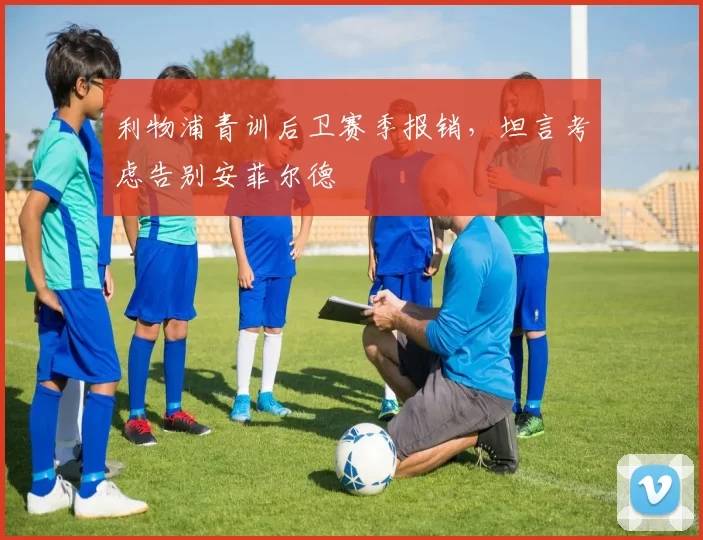 利物浦青训后卫赛季报销,坦言考虑告别安菲尔德
