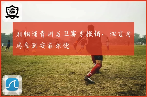 利物浦青训后卫赛季报销，坦言考虑告别安菲尔德