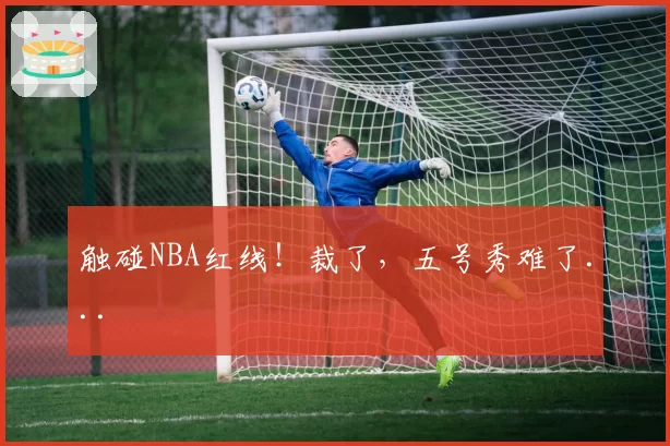 触碰NBA红线!裁了,五号秀难了...