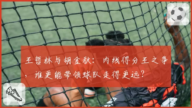 王哲林与胡金秋：内线得分王之争，谁更能带领球队走得更远？
