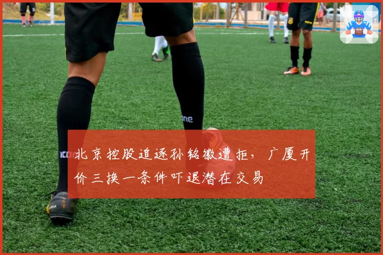 北京控股追逐孙铭徽遭拒,广厦开价三换一条件吓退潜在交易